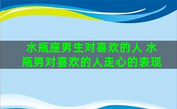 水瓶座男生对喜欢的人 水瓶男对喜欢的人走心的表现